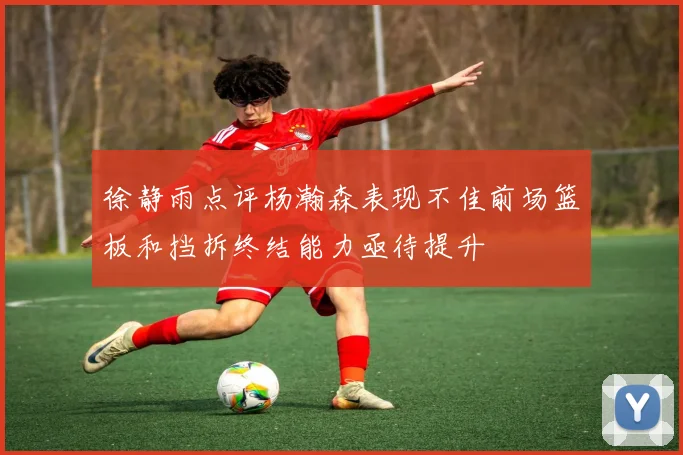 徐静雨点评杨瀚森表现不佳前场篮板和挡拆终结能力亟待提升