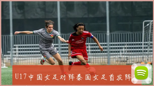 U17中国女足对阵泰国女足首发阵容揭晓鞠芷桐刘雨辰领衔出战