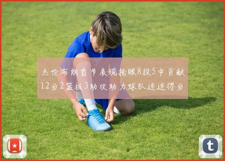 杰伦布朗首节表现抢眼8投5中贡献12分2篮板3助攻助力球队连连得分
