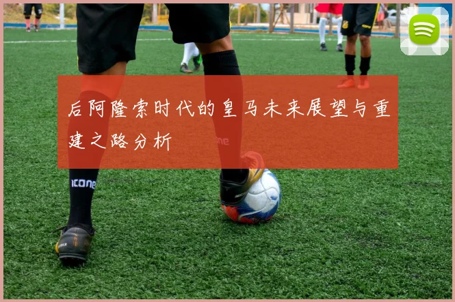 后阿隆索时代的皇马未来展望与重建之路分析