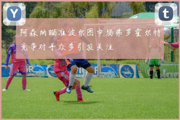 阿森纳瞄准波尔图中场弗罗霍尔特竞争对手众多引发关注