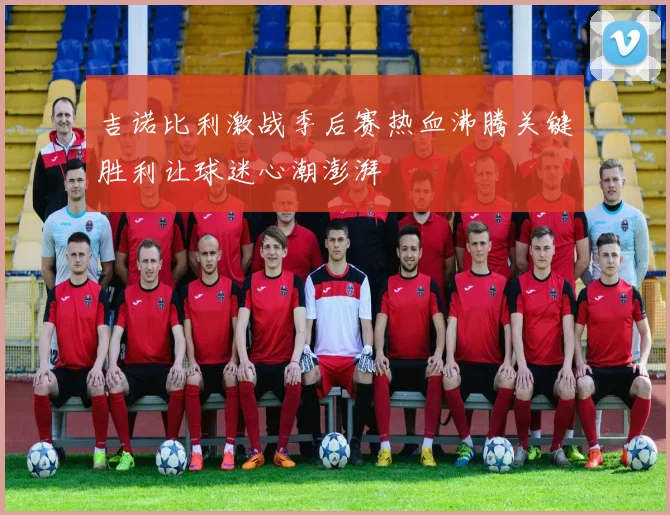 吉诺比利激战季后赛热血沸腾关键胜利让球迷心潮澎湃