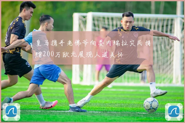 皇马携手老佛爷向委内瑞拉灾民捐赠200万欧元展现人道关怀