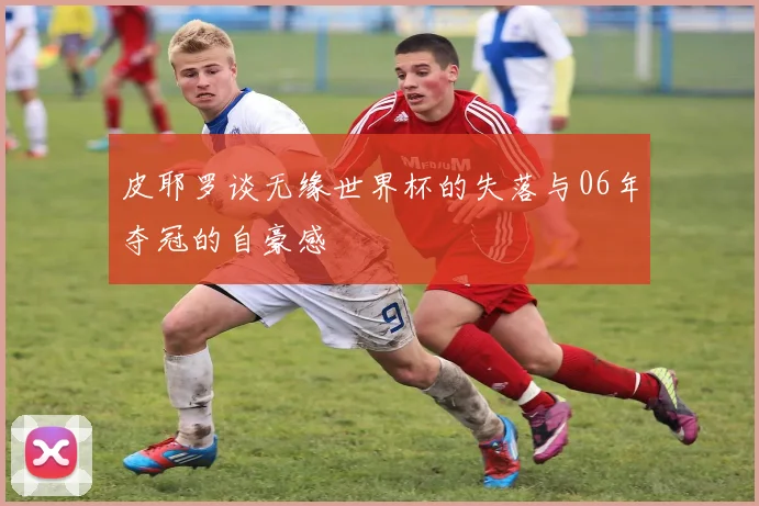 皮耶罗谈无缘世界杯的失落与06年夺冠的自豪感