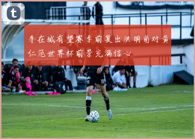 李在城有望赛季前复出洪明甫对黄仁范世界杯前景充满信心