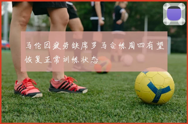 马伦因疲劳缺席罗马合练周四有望恢复正常训练状态