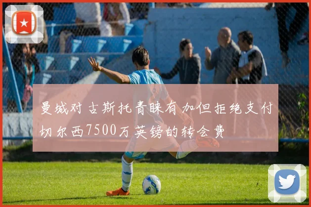 曼城对古斯托青睐有加但拒绝支付切尔西7500万英镑的转会费