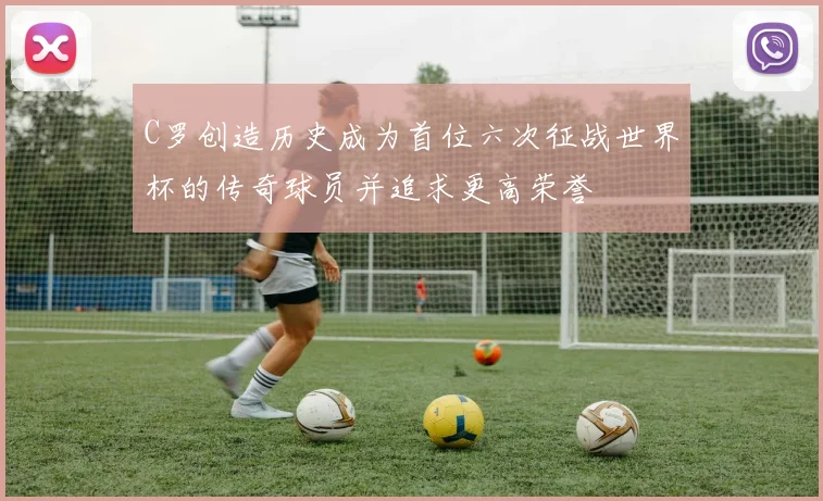 C罗创造历史成为首位六次征战世界杯的传奇球员并追求更高荣誉