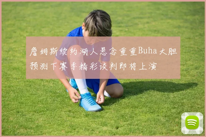詹姆斯续约湖人悬念重重Buha大胆预测下赛季精彩谈判即将上演