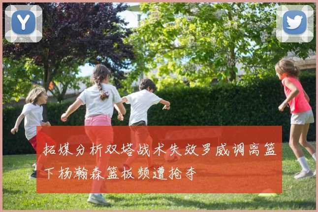 拓媒分析双塔战术失效罗威调离篮下杨瀚森篮板频遭抢夺