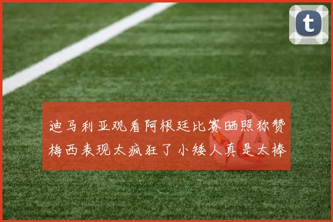 迪马利亚观看阿根廷比赛晒照称赞梅西表现太疯狂了小矮人真是太棒了